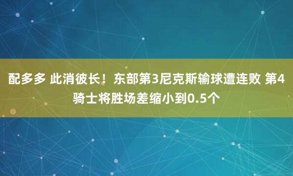 配多多 此消彼长！东部第3尼克斯输球遭连败 第4骑士将胜场差缩小到0.5个