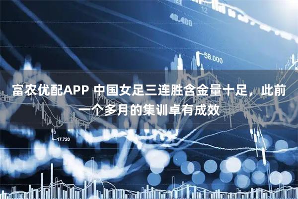 富农优配APP 中国女足三连胜含金量十足，此前一个多月的集训卓有成效