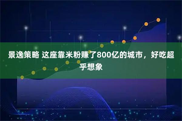 景逸策略 这座靠米粉赚了800亿的城市，好吃超乎想象