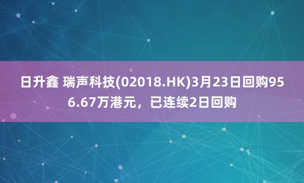 日升鑫 瑞声科技(02018.HK)3月23日回购956.67万港元，已连续2日回购