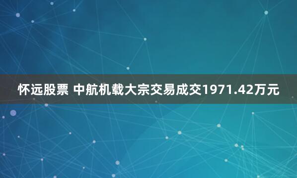 怀远股票 中航机载大宗交易成交1971.42万元