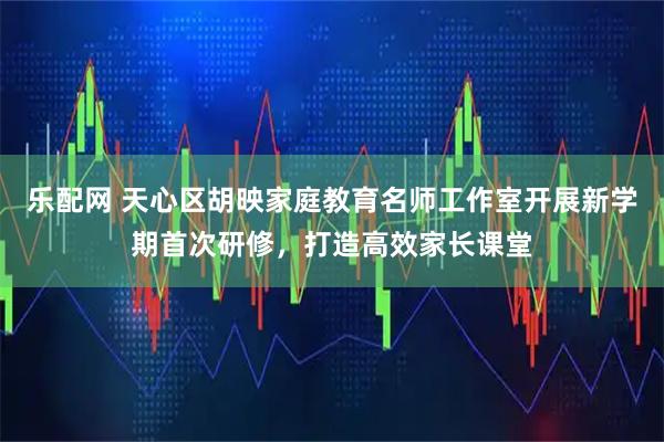 乐配网 天心区胡映家庭教育名师工作室开展新学期首次研修，打造高效家长课堂