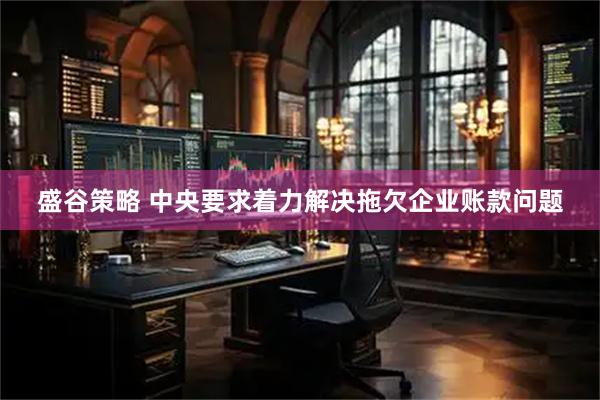 盛谷策略 中央要求着力解决拖欠企业账款问题