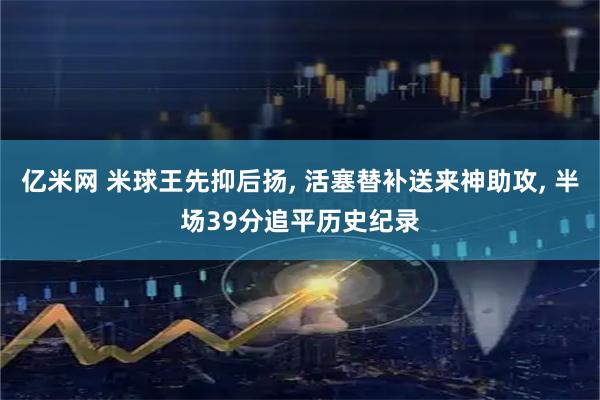 亿米网 米球王先抑后扬, 活塞替补送来神助攻, 半场39分追平历史纪录