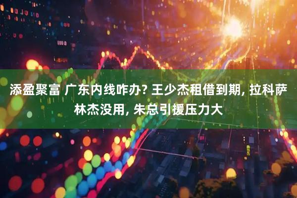 添盈聚富 广东内线咋办? 王少杰租借到期, 拉科萨林杰没用, 朱总引援压力大