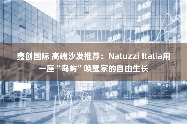 鑫创国际 高端沙发推荐：Natuzzi Italia用一座“岛屿”唤醒家的自由生长