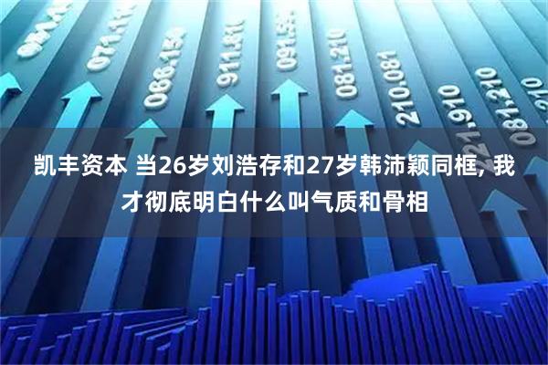 凯丰资本 当26岁刘浩存和27岁韩沛颖同框, 我才彻底明白什么叫气质和骨相