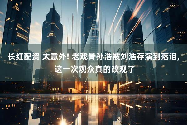 长红配资 太意外! 老戏骨孙浩被刘浩存演到落泪, 这一次观众真的改观了