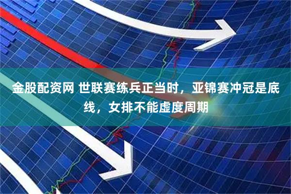 金股配资网 世联赛练兵正当时，亚锦赛冲冠是底线，女排不能虚度周期