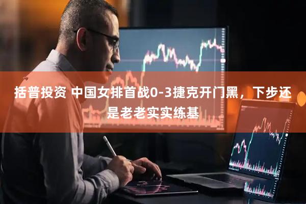 括普投资 中国女排首战0-3捷克开门黑，下步还是老老实实练基