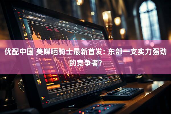 优配中国 美媒晒骑士最新首发: 东部一支实力强劲的竞争者?