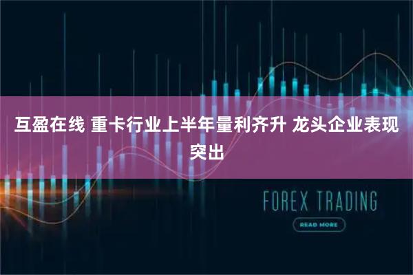互盈在线 重卡行业上半年量利齐升 龙头企业表现突出